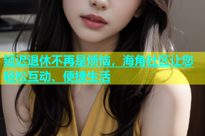 延迟退休不再是烦恼，海角社区让您轻松互动、便捷生活
