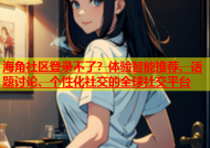 海角社区登录不了？体验智能推荐、话题讨论、个性化社交的全球社交平台