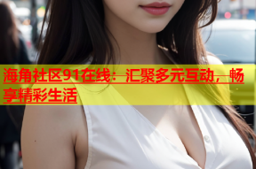 海角社区91在线：汇聚多元互动，畅享精彩生活