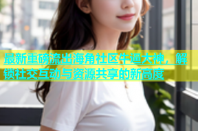 最新重磅流出海角社区牛逼大神，解锁社交互动与资源共享的新高度