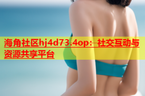 海角社区hj4d73.4op：社交互动与资源共享平台