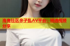 海角社区亲子乱AV平台：精选视频分享