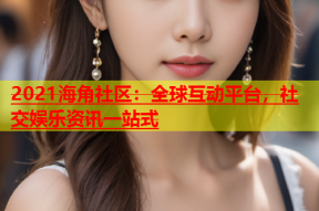 2021海角社区：全球互动平台，社交娱乐资讯一站式