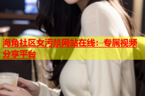 海角社区女污禁网站在线：专属视频分享平台