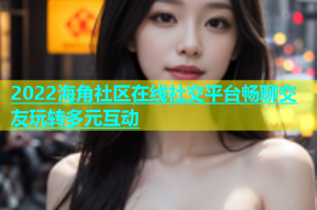 2022海角社区在线社交平台畅聊交友玩转多元互动
