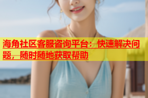 海角社区客服咨询平台：快速解决问题，随时随地获取帮助