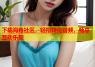 下载海角社区，轻松转化音频，畅享互动乐趣