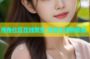 海角社区在线聚焦 共享生活新体验
