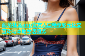 海角社区app官方入口畅享多元社交互动与本地生活服务