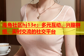 海角社区hj13e：多元互动、兴趣群组、实时交流的社交平台