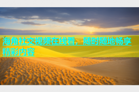 海角社交视频在线看，随时随地畅享精彩内容
