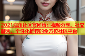 2021海角社区官网版：视频分享、社交聊天、个性化推荐的全方位社区平台