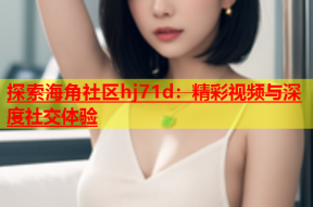 探索海角社区hj71d：精彩视频与深度社交体验
