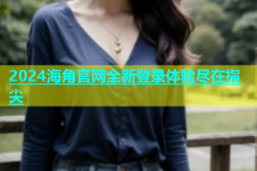 2024海角官网全新登录体验尽在指尖