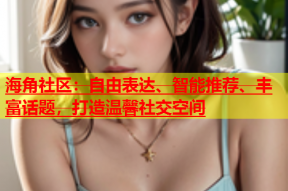 海角社区：自由表达、智能推荐、丰富话题，打造温馨社交空间