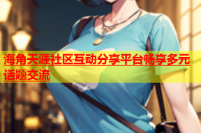 海角天涯社区互动分享平台畅享多元话题交流