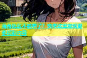 海角社区不能看了？快来这里发现更多精彩内容