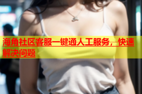 海角社区客服一键通人工服务，快速解决问题