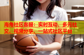 海角社区客服：实时互动、多元社交、视频分享，一站式社区平台