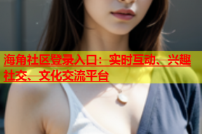 海角社区登录入口：实时互动、兴趣社交、文化交流平台