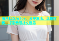 海角社区hj36e：分享生活，连接你我，探索无限社交世界