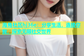 海角社区hj36e：分享生活，连接你我，探索无限社交世界