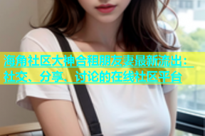 海角社区大神合租朋友妻最新流出：社交、分享、讨论的在线社区平台