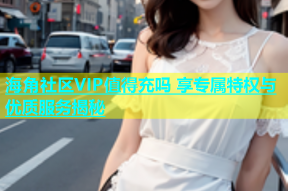 海角社区VIP值得充吗 享专属特权与优质服务揭秘