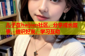 儿子在haijiao社区，分享成长故事，结识好友，学习互动