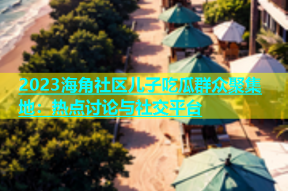 2023海角社区儿子吃瓜群众聚集地：热点讨论与社交平台