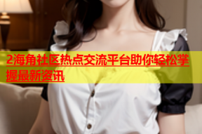 2海角社区热点交流平台助你轻松掌握最新资讯