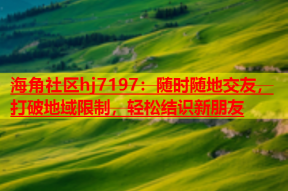 海角社区hj7197：随时随地交友，打破地域限制，轻松结识新朋友