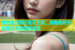 绿意盎然图片高清下载，海角妈妈平台提供海量壁纸资源