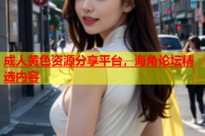 成人黄色资源分享平台，海角论坛精选内容