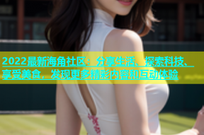 2022最新海角社区：分享生活、探索科技、享受美食，发现更多精彩内容和互动体验