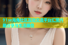 91se海角社区互动交流平台汇聚兴趣分享与生活服务