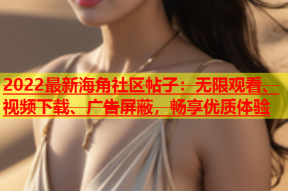 2022最新海角社区帖子：无限观看、视频下载、广告屏蔽，畅享优质体验