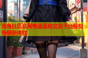 海角社区官网电话互动交友平台轻松畅聊新体验