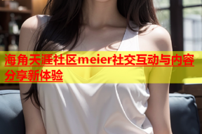 海角天涯社区meier社交互动与内容分享新体验