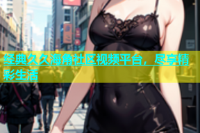 经典久久海角社区视频平台，尽享精彩生活