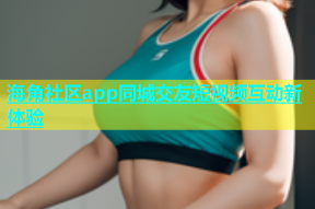 海角社区app同城交友短视频互动新体验