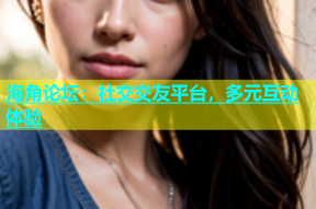 海角论坛：社交交友平台，多元互动体验