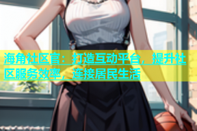 海角社区官：打造互动平台，提升社区服务效率，连接居民生活