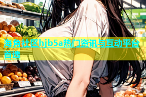 海角社区hjb5a热门资讯与互动平台首选