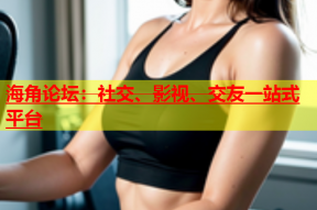 海角论坛：社交、影视、交友一站式平台