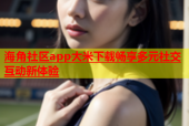 海角社区app大米下载畅享多元社交互动新体验