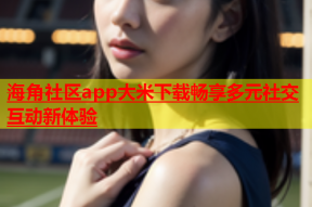 海角社区app大米下载畅享多元社交互动新体验