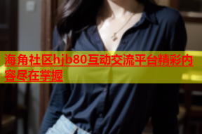 海角社区hjb80互动交流平台精彩内容尽在掌握