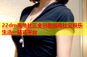 22dm海角社区全功能指南社交娱乐生活一站式平台