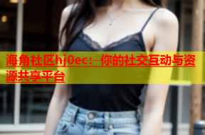 海角社区hj0ec：你的社交互动与资源共享平台